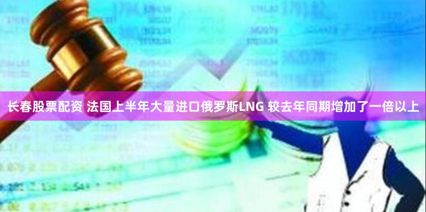 长春股票配资 法国上半年大量进口俄罗斯LNG 较去年同期增加了一倍以上