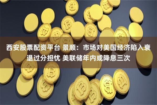 西安股票配资平台 景顺：市场对美国经济陷入衰退过分担忧 美联储年内或降息三次